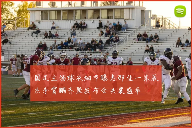 国足主场球衣细节曝光邵佳一朱辰杰李霄鹏齐聚发布会共襄盛举