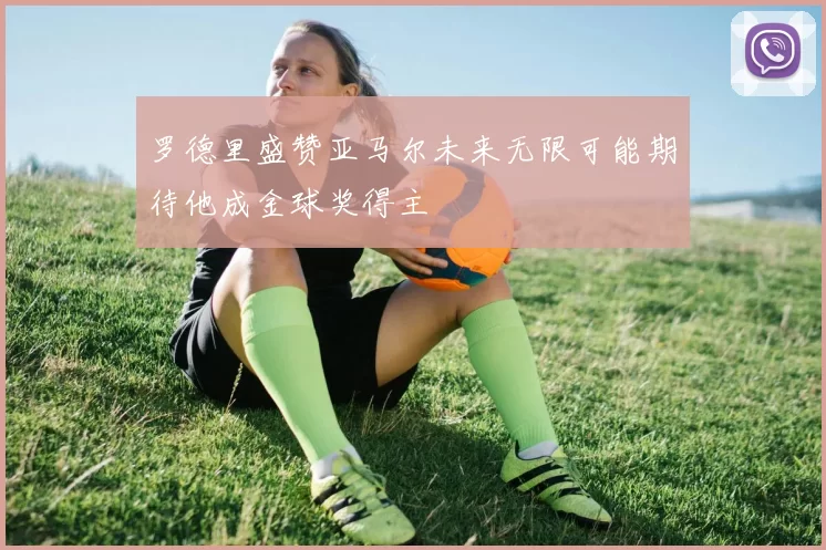 罗德里盛赞亚马尔未来无限可能期待他成金球奖得主