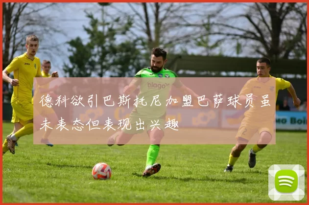 德科欲引巴斯托尼加盟巴萨球员虽未表态但表现出兴趣