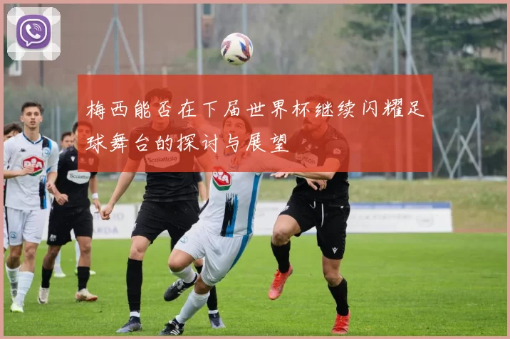 梅西能否在下届世界杯继续闪耀足球舞台的探讨与展望