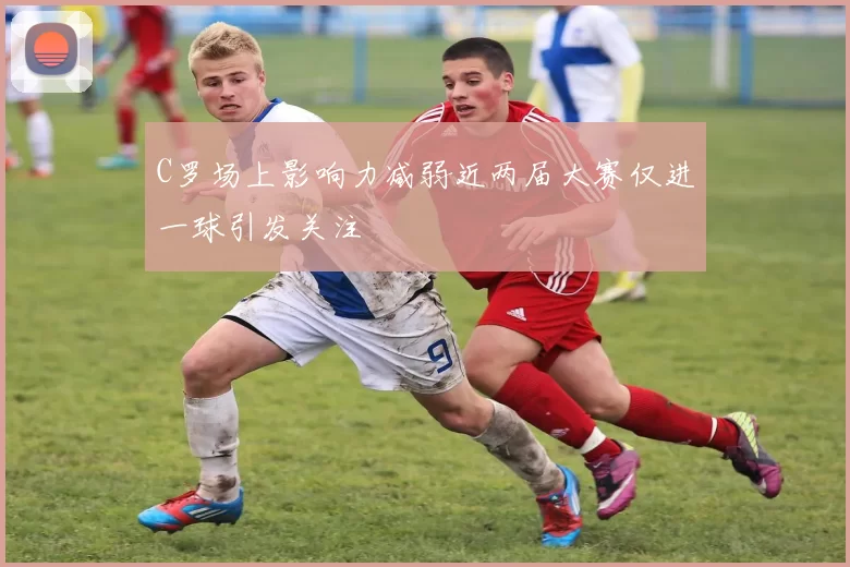 C罗场上影响力减弱近两届大赛仅进一球引发关注