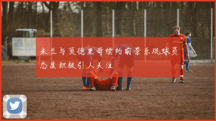 米兰与莫德里奇续约前景乐观球员态度积极引人关注