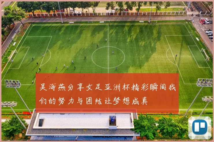 吴海燕分享女足亚洲杯精彩瞬间我们的努力与团结让梦想成真