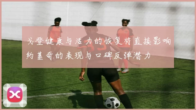 戈登健康与活力的恢复将直接影响约基奇的表现与口碑反弹潜力