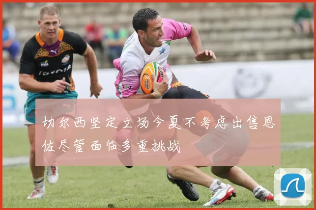 切尔西坚定立场今夏不考虑出售恩佐尽管面临多重挑战