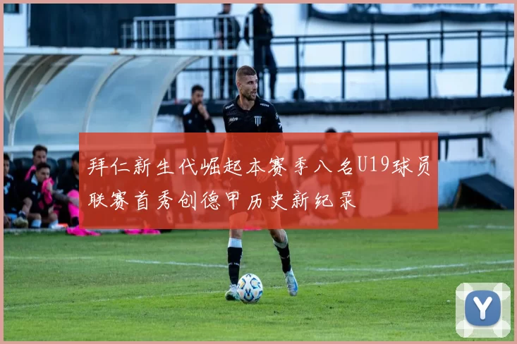 拜仁新生代崛起本赛季八名U19球员联赛首秀创德甲历史新纪录