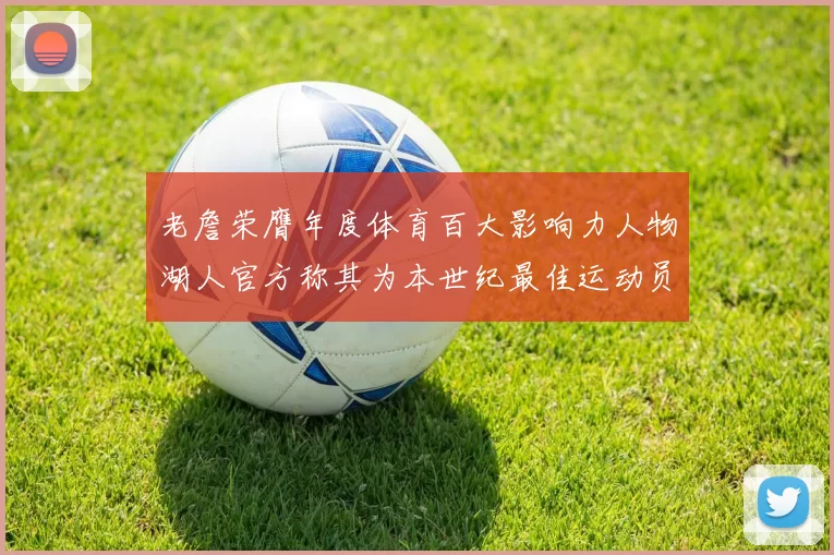 老詹荣膺年度体育百大影响力人物湖人官方称其为本世纪最佳运动员