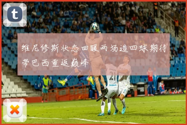 维尼修斯状态回暖两场造四球期待带巴西重返巅峰