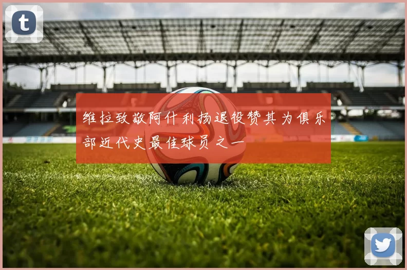 维拉致敬阿什利扬退役赞其为俱乐部近代史最佳球员之一