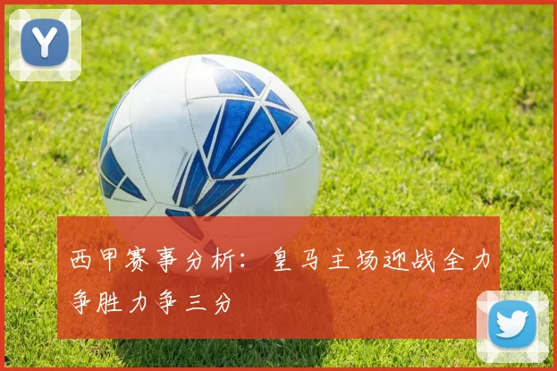 西甲赛事分析：皇马主场迎战全力争胜力争三分