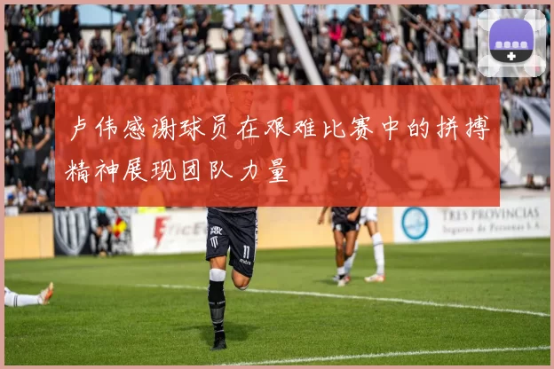 卢伟感谢球员在艰难比赛中的拼搏精神展现团队力量