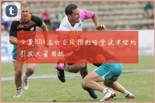 今夏NBA溢价合同预测哈登波津续约引发火箭困扰