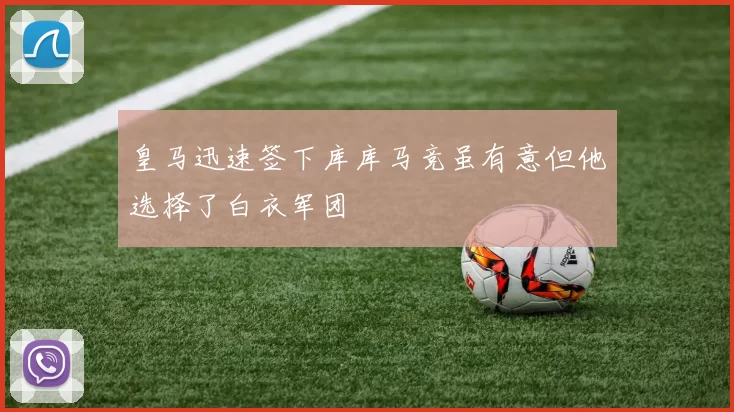 皇马迅速签下库库马竞虽有意但他选择了白衣军团