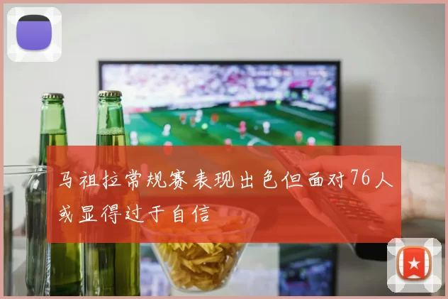 马祖拉常规赛表现出色但面对76人或显得过于自信