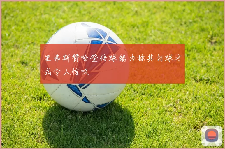 里弗斯赞哈登传球能力称其打球方式令人惊叹